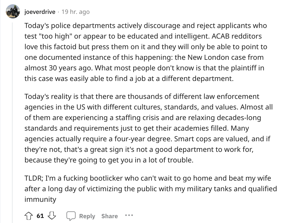 angle - joeverdrive 19 hr. ago Today's police departments actively discourage and reject applicants who test "too high" or appear to be educated and intelligent. Acab redditors love this factoid but press them on it and they will only be able to point to 